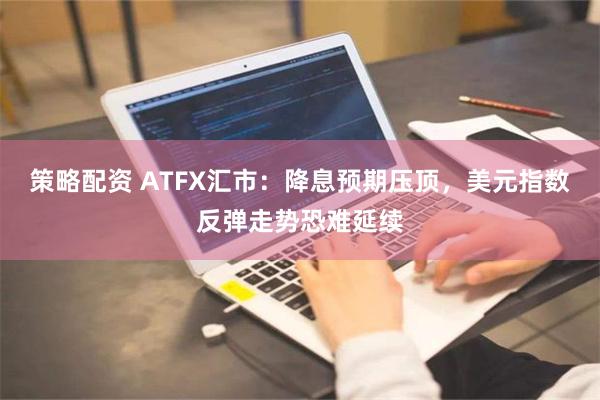 策略配资 ATFX汇市：降息预期压顶，美元指数反弹走势恐难延续