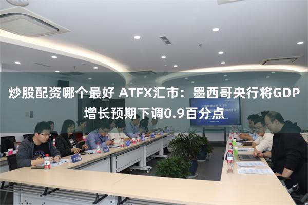 炒股配资哪个最好 ATFX汇市：墨西哥央行将GDP增长预期下调0.9百分点