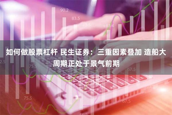 如何做股票杠杆 民生证券：三重因素叠加 造船大周期正处于景气前期