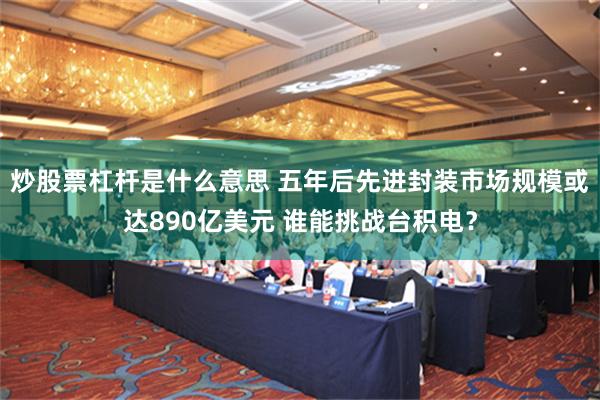 炒股票杠杆是什么意思 五年后先进封装市场规模或达890亿美元 谁能挑战台积电？