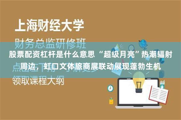 股票配资杠杆是什么意思 “超级月亮”热潮辐射周边，虹口文体旅商展联动展现蓬勃生机