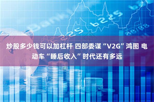 炒股多少钱可以加杠杆 四部委谋“V2G”鸿图 电动车“睡后收入”时代还有多远