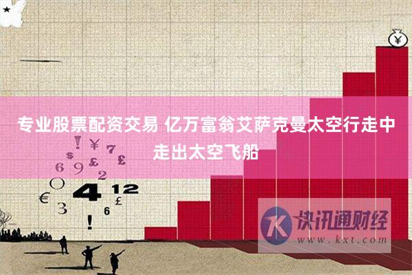 专业股票配资交易 亿万富翁艾萨克曼太空行走中走出太空飞船