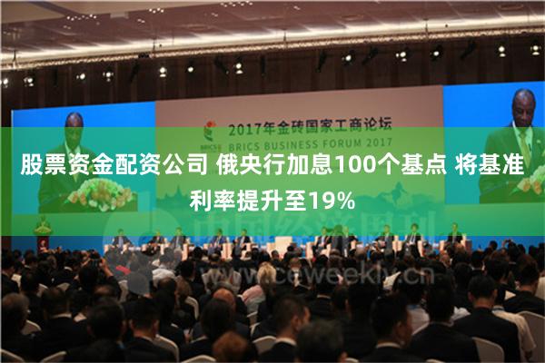 股票资金配资公司 俄央行加息100个基点 将基准利率提升至19%