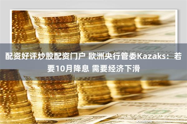 配资好评炒股配资门户 欧洲央行管委Kazaks：若要10月降息 需要经济下滑