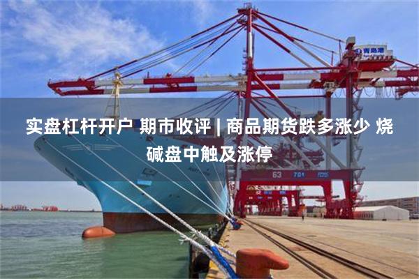 实盘杠杆开户 期市收评 | 商品期货跌多涨少 烧碱盘中触及涨停