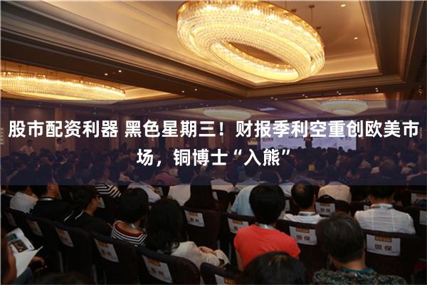 股市配资利器 黑色星期三！财报季利空重创欧美市场，铜博士“入熊”