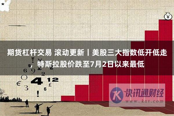 期货杠杆交易 滚动更新丨美股三大指数低开低走，特斯拉股价跌至7月2日以来最低