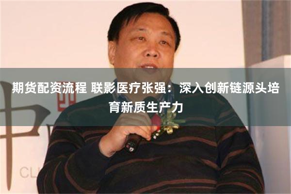 期货配资流程 联影医疗张强：深入创新链源头培育新质生产力