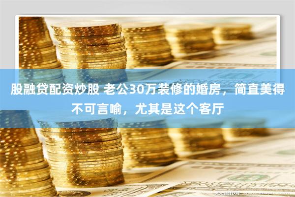 股融贷配资炒股 老公30万装修的婚房，简直美得不可言喻，尤其是这个客厅