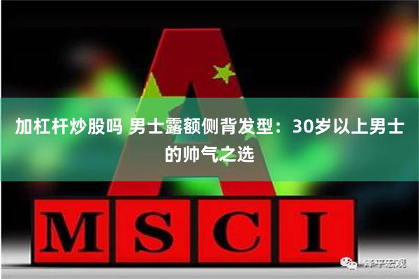 加杠杆炒股吗 男士露额侧背发型：30岁以上男士的帅气之选