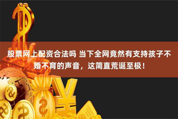 股票网上配资合法吗 当下全网竟然有支持孩子不婚不育的声音，这简直荒诞至极！