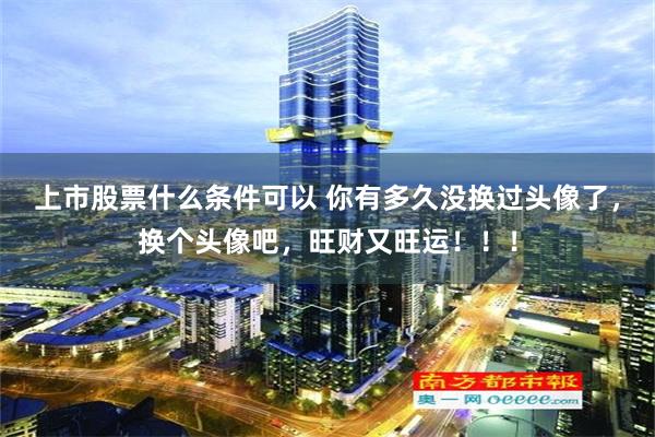 上市股票什么条件可以 你有多久没换过头像了，换个头像吧，旺财又旺运！！！