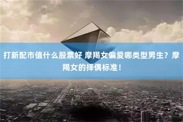 打新配市值什么股票好 摩羯女偏爱哪类型男生？摩羯女的择偶标准！