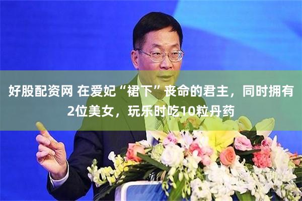 好股配资网 在爱妃“裙下”丧命的君主，同时拥有2位美女，玩乐时吃10粒丹药