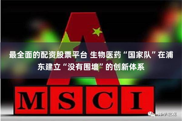 最全面的配资股票平台 生物医药“国家队”在浦东建立“没有围墙”的创新体系
