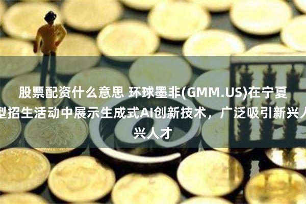 股票配资什么意思 环球墨非(GMM.US)在宁夏大型招生活动中展示生成式AI创新技术，广泛吸引新兴人才