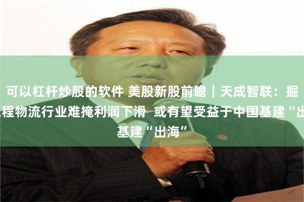 可以杠杆炒股的软件 美股新股前瞻｜天成智联：掘金工程物流行业难掩利润下滑  或有望受益于中国基建“出海”