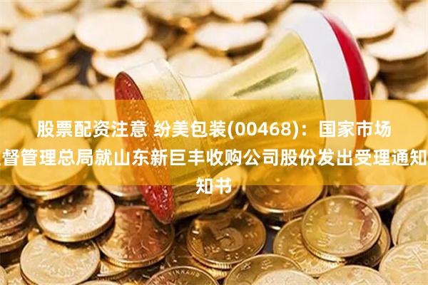 股票配资注意 纷美包装(00468)：国家市场监督管理总局就山东新巨丰收购公司股份发出受理通知书