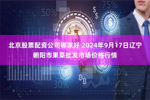 北京股票配资公司哪家好 2024年9月17日辽宁朝阳市果菜批发市场价格行情