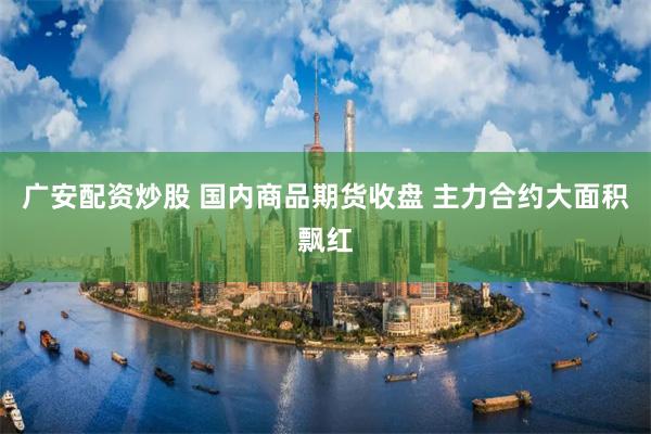 广安配资炒股 国内商品期货收盘 主力合约大面积飘红