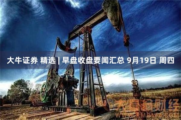 大牛证券 精选 | 早盘收盘要闻汇总 9月19日 周四