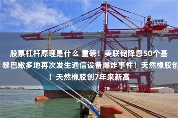 股票杠杆原理是什么 重磅！美联储降息50个基点！突发！黎巴嫩多地再次发生通信设备爆炸事件！天然橡胶创7年来新高