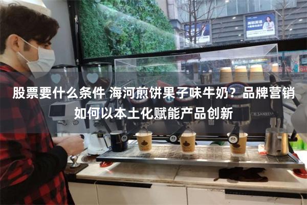 股票要什么条件 海河煎饼果子味牛奶？品牌营销如何以本土化赋能产品创新