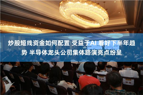 炒股短线资金如何配置 受益于AI 看好下半年趋势 半导体龙头公司集体路演亮点纷呈