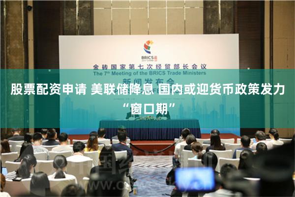 股票配资申请 美联储降息 国内或迎货币政策发力“窗口期”