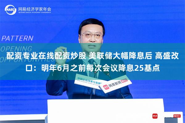 配资专业在线配资炒股 美联储大幅降息后 高盛改口：明年6月之前每次会议降息25基点