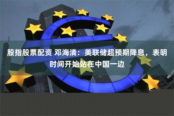 股指股票配资 邓海清：美联储超预期降息，表明时间开始站在中国一边