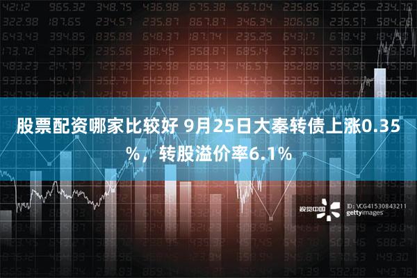 股票配资哪家比较好 9月25日大秦转债上涨0.35%，转股溢价率6.1%