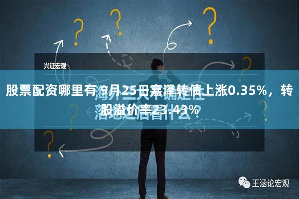 股票配资哪里有 9月25日嘉泽转债上涨0.35%，转股溢价率23.43%
