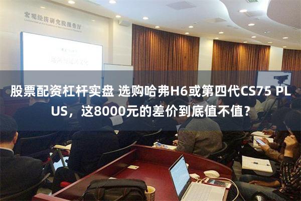 股票配资杠杆实盘 选购哈弗H6或第四代CS75 PLUS，这8000元的差价到底值不值？