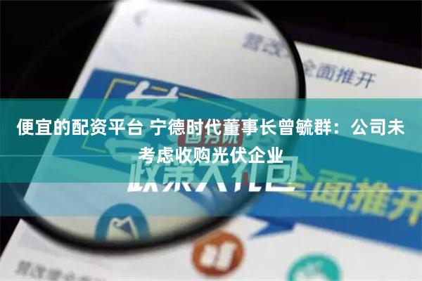 便宜的配资平台 宁德时代董事长曾毓群：公司未考虑收购光伏企业