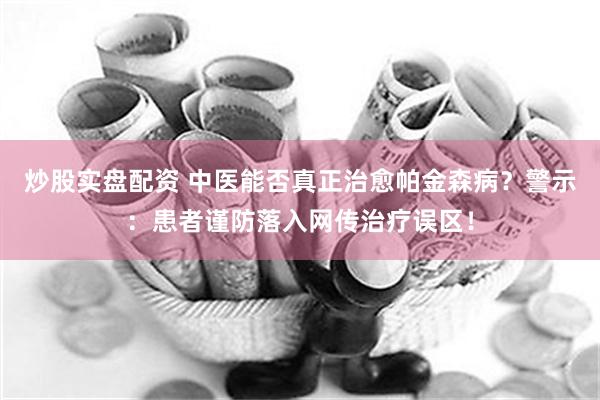 炒股实盘配资 中医能否真正治愈帕金森病？警示：患者谨防落入网传治疗误区！