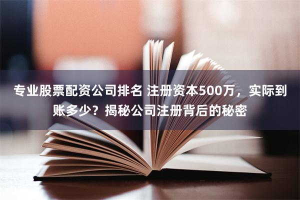 专业股票配资公司排名 注册资本500万，实际到账多少？揭秘公司注册背后的秘密