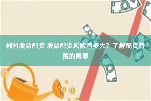 郴州股票配资 股票配资风险有多大？了解配资潜藏的隐患