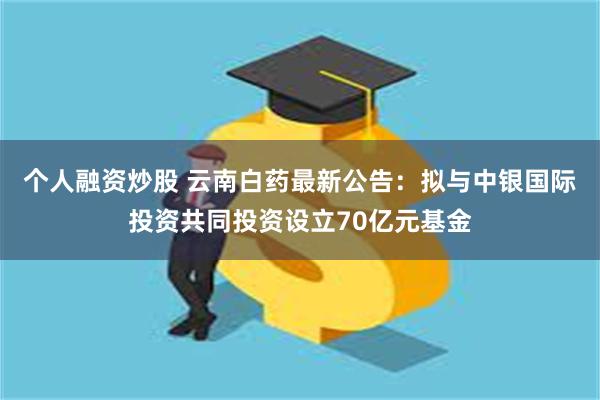 个人融资炒股 云南白药最新公告：拟与中银国际投资共同投资设立70亿元基金