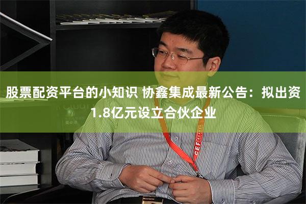 股票配资平台的小知识 协鑫集成最新公告：拟出资1.8亿元设立合伙企业