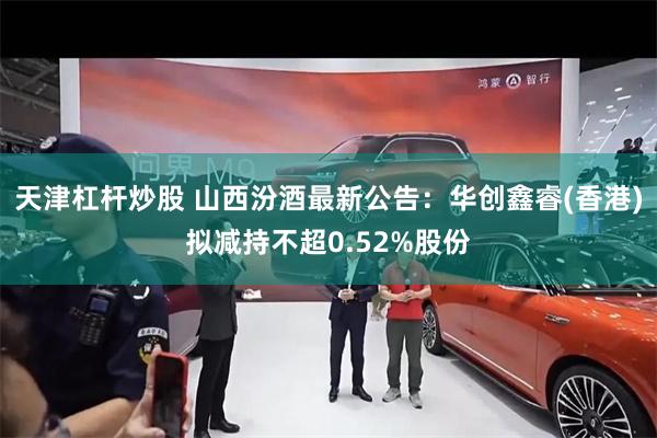 天津杠杆炒股 山西汾酒最新公告：华创鑫睿(香港)拟减持不超0.52%股份