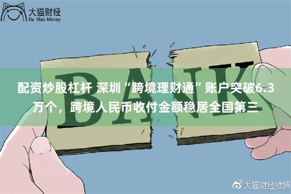 配资炒股杠杆 深圳“跨境理财通”账户突破6.3万个，跨境人民币收付金额稳居全国第三