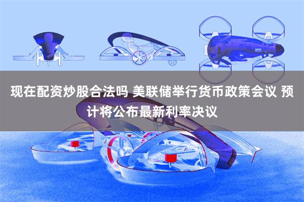 现在配资炒股合法吗 美联储举行货币政策会议 预计将公布最新利率决议