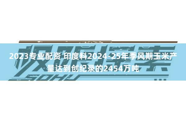 2023专业配资 印度料2024-25年季风期玉米产量达到创纪录的2454万吨