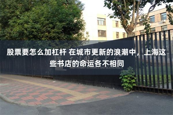股票要怎么加杠杆 在城市更新的浪潮中，上海这些书店的命运各不相同