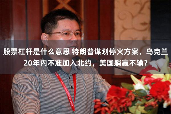 股票杠杆是什么意思 特朗普谋划停火方案，乌克兰20年内不准加入北约，美国躺赢不输？