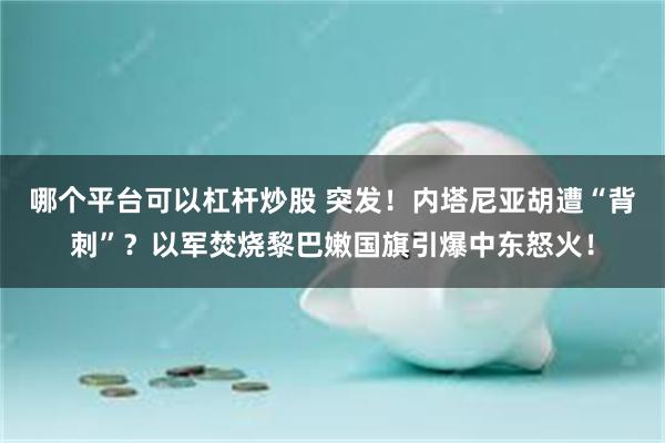 哪个平台可以杠杆炒股 突发！内塔尼亚胡遭“背刺”？以军焚烧黎巴嫩国旗引爆中东怒火！
