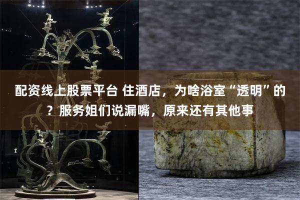 配资线上股票平台 住酒店，为啥浴室“透明”的？服务姐们说漏嘴，原来还有其他事