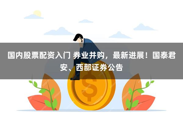 国内股票配资入门 券业并购，最新进展！国泰君安、西部证券公告